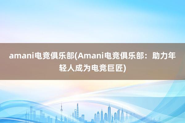 amani电竞俱乐部(Amani电竞俱乐部：助力年轻人成为电竞巨匠)