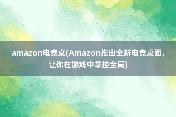 amazon电竞桌(Amazon推出全新电竞桌面，让你在游戏中掌控全局)