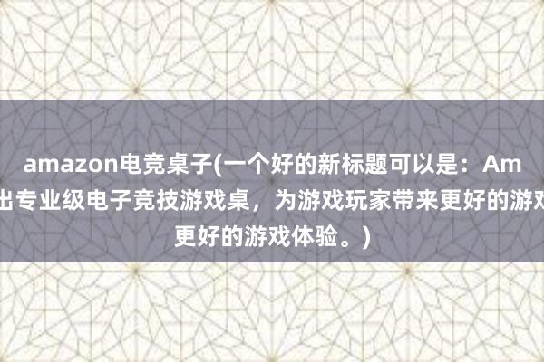 amazon电竞桌子(一个好的新标题可以是：Amazon推出专业级电子竞技游戏桌，为游戏玩家带来更好的游戏体验。)