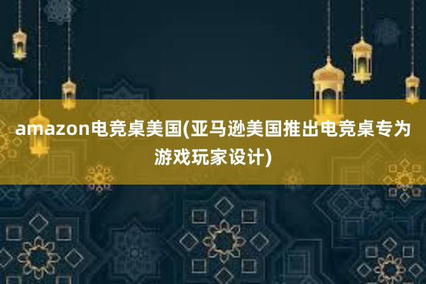 amazon电竞桌美国(亚马逊美国推出电竞桌专为游戏玩家设计)