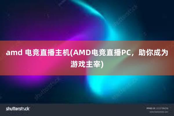 amd 电竞直播主机(AMD电竞直播PC，助你成为游戏主宰)