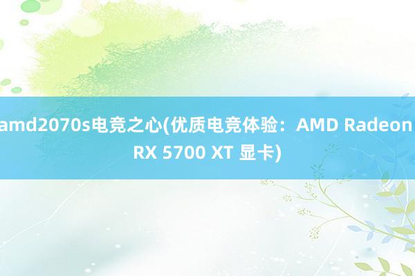 amd2070s电竞之心(优质电竞体验：AMD Radeon RX 5700 XT 显卡)