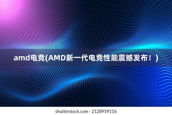 amd电竞(AMD新一代电竞性能震撼发布！)