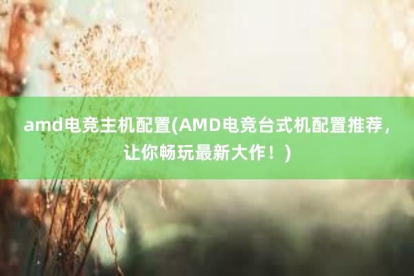 amd电竞主机配置(AMD电竞台式机配置推荐，让你畅玩最新大作！)