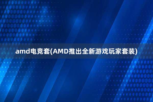 amd电竞套(AMD推出全新游戏玩家套装)