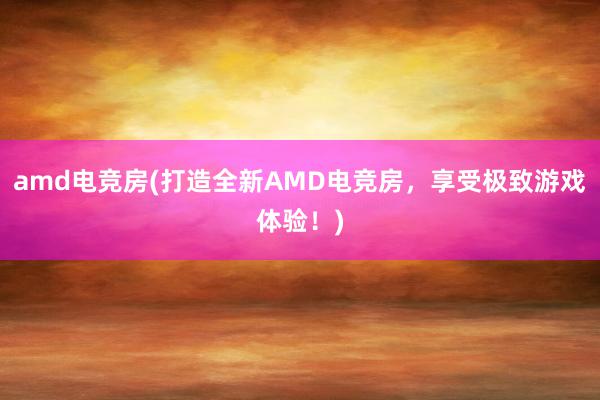 amd电竞房(打造全新AMD电竞房，享受极致游戏体验！)