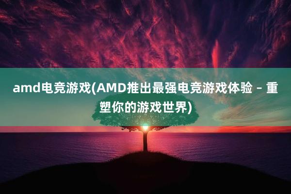 amd电竞游戏(AMD推出最强电竞游戏体验 – 重塑你的游戏世界)