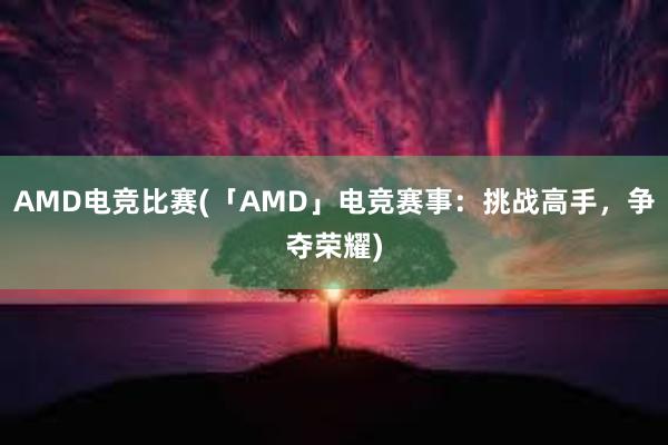 AMD电竞比赛(「AMD」电竞赛事：挑战高手，争夺荣耀)