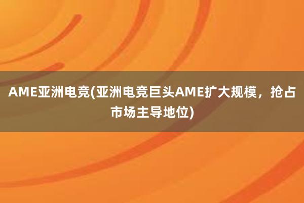 AME亚洲电竞(亚洲电竞巨头AME扩大规模，抢占市场主导地位)