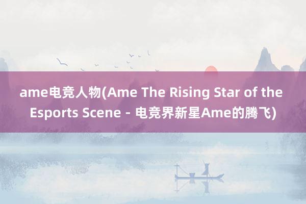 ame电竞人物(Ame The Rising Star of the Esports Scene - 电竞界新星Ame的腾飞)