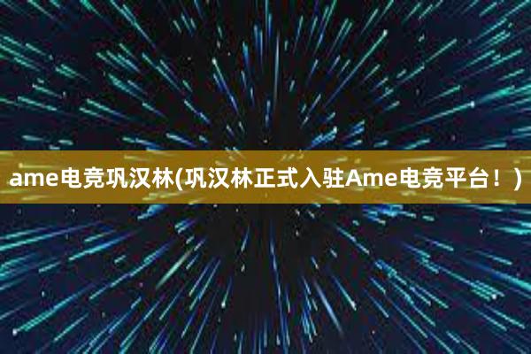 ame电竞巩汉林(巩汉林正式入驻Ame电竞平台！)