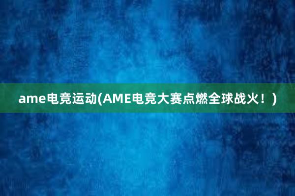 ame电竞运动(AME电竞大赛点燃全球战火！)