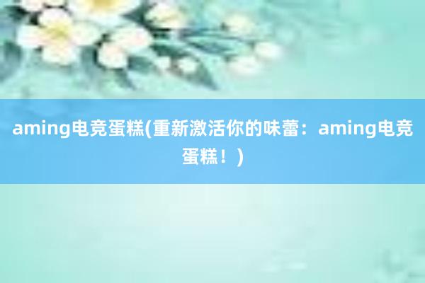 aming电竞蛋糕(重新激活你的味蕾：aming电竞蛋糕！)