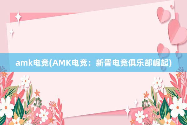 amk电竞(AMK电竞：新晋电竞俱乐部崛起)