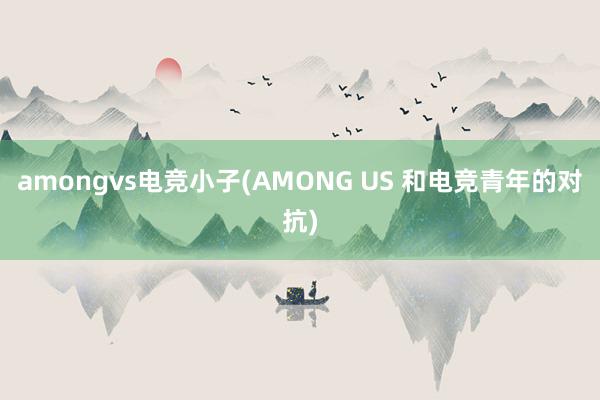 amongvs电竞小子(AMONG US 和电竞青年的对抗)