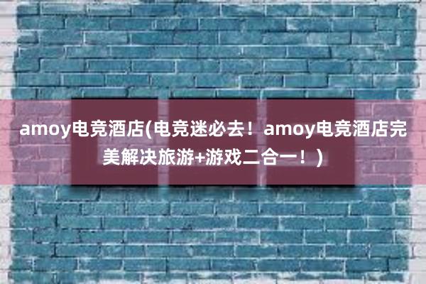 amoy电竞酒店(电竞迷必去！amoy电竞酒店完美解决旅游+游戏二合一！)