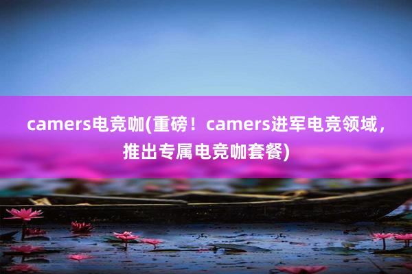 camers电竞咖(重磅！camers进军电竞领域，推出专属电竞咖套餐)