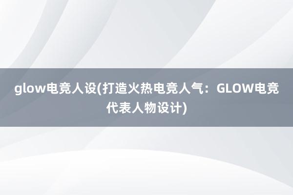 glow电竞人设(打造火热电竞人气：GLOW电竞代表人物设计)