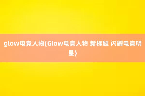 glow电竞人物(Glow电竞人物 新标题 闪耀电竞明星)