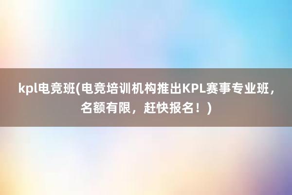 kpl电竞班(电竞培训机构推出KPL赛事专业班，名额有限，赶快报名！)