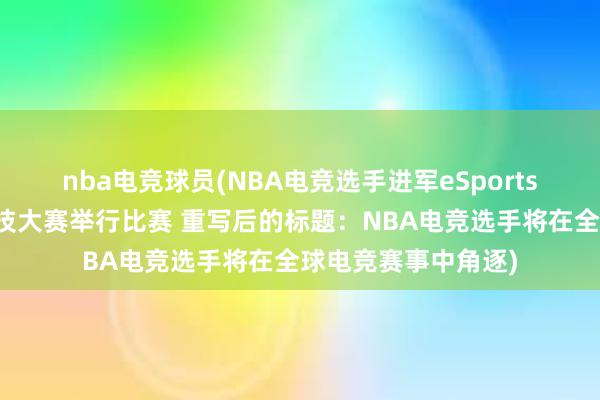 nba电竞球员(NBA电竞选手进军eSports，将于世界电子竞技大赛举行比赛 重写后的标题：NBA电竞选手将在全球电竞赛事中角逐)