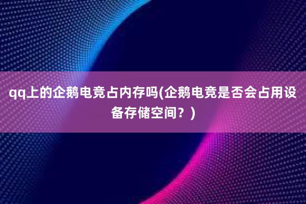 qq上的企鹅电竞占内存吗(企鹅电竞是否会占用设备存储空间？)