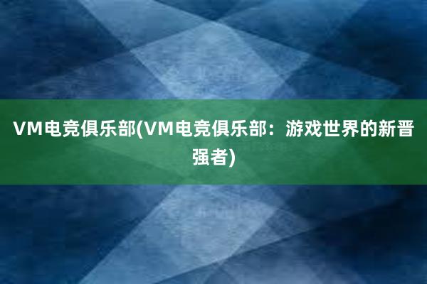 VM电竞俱乐部(VM电竞俱乐部：游戏世界的新晋强者)