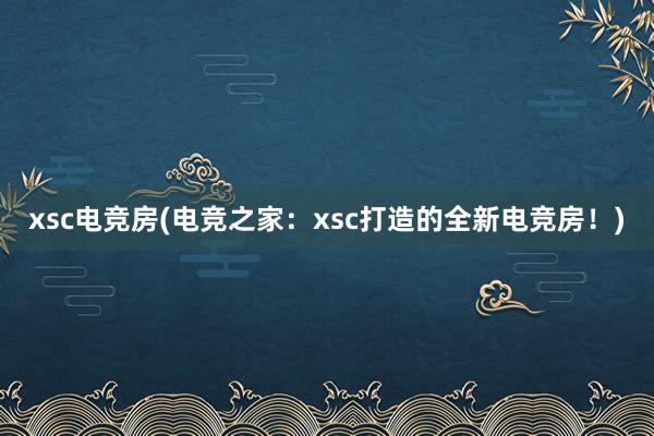 xsc电竞房(电竞之家：xsc打造的全新电竞房！)