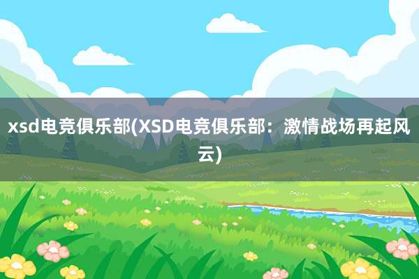 xsd电竞俱乐部(XSD电竞俱乐部：激情战场再起风云)