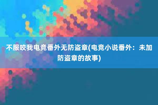 不服咬我电竞番外无防盗章(电竞小说番外：未加防盗章的故事)