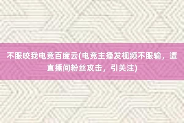 不服咬我电竞百度云(电竞主播发视频不服输，遭直播间粉丝攻击，引关注)