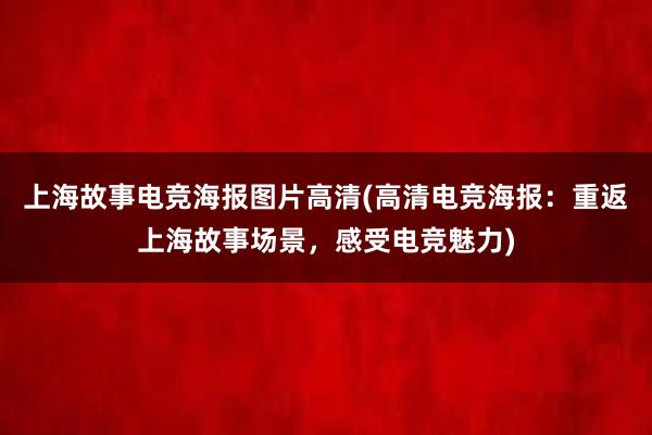 上海故事电竞海报图片高清(高清电竞海报：重返上海故事场景，感受电竞魅力)