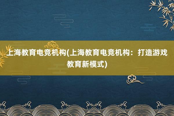 上海教育电竞机构(上海教育电竞机构：打造游戏教育新模式)