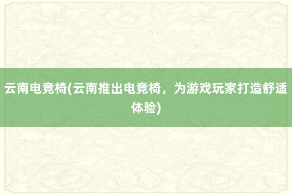 云南电竞椅(云南推出电竞椅，为游戏玩家打造舒适体验)