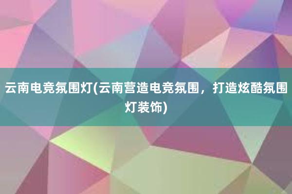 云南电竞氛围灯(云南营造电竞氛围，打造炫酷氛围灯装饰)