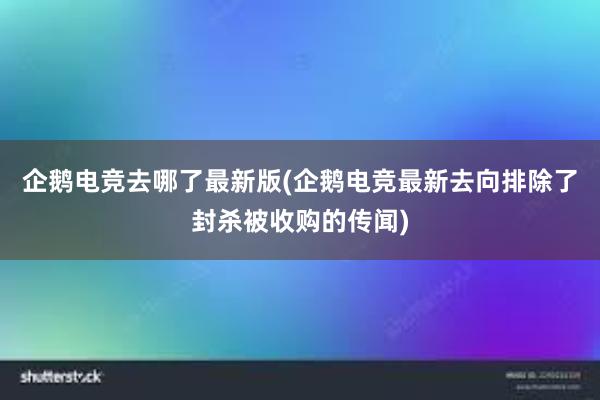 企鹅电竞去哪了最新版(企鹅电竞最新去向排除了封杀被收购的传闻)