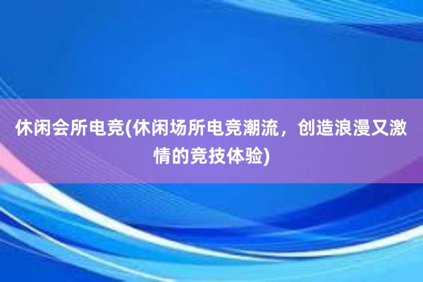 休闲会所电竞(休闲场所电竞潮流，创造浪漫又激情的竞技体验)