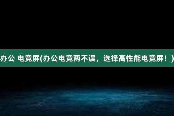 办公 电竞屏(办公电竞两不误，选择高性能电竞屏！)