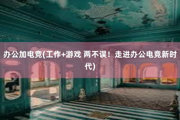 办公加电竞(工作+游戏 两不误！走进办公电竞新时代)