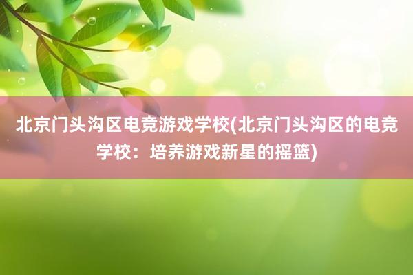 北京门头沟区电竞游戏学校(北京门头沟区的电竞学校：培养游戏新星的摇篮)