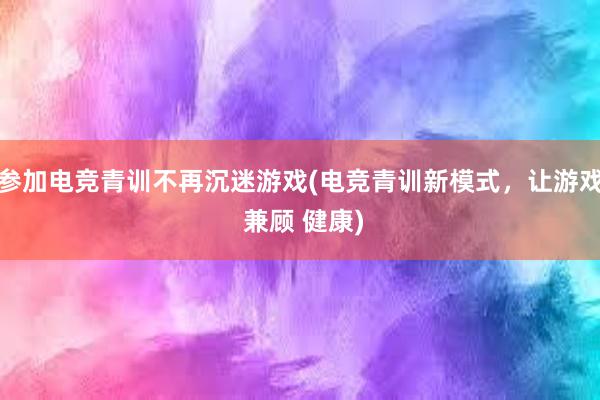 参加电竞青训不再沉迷游戏(电竞青训新模式，让游戏 兼顾 健康)