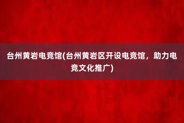 台州黄岩电竞馆(台州黄岩区开设电竞馆，助力电竞文化推广)