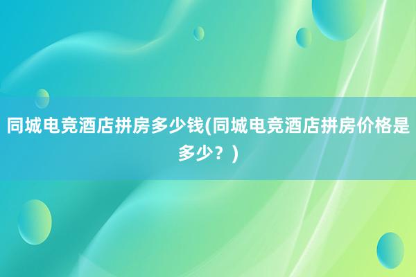 同城电竞酒店拼房多少钱(同城电竞酒店拼房价格是多少？)