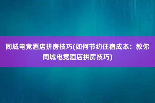 同城电竞酒店拼房技巧(如何节约住宿成本：教你同城电竞酒店拼房技巧)