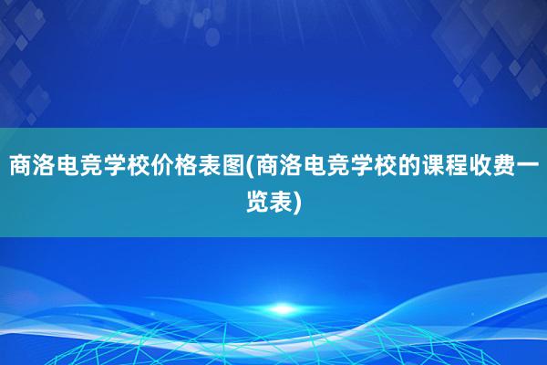 商洛电竞学校价格表图(商洛电竞学校的课程收费一览表)