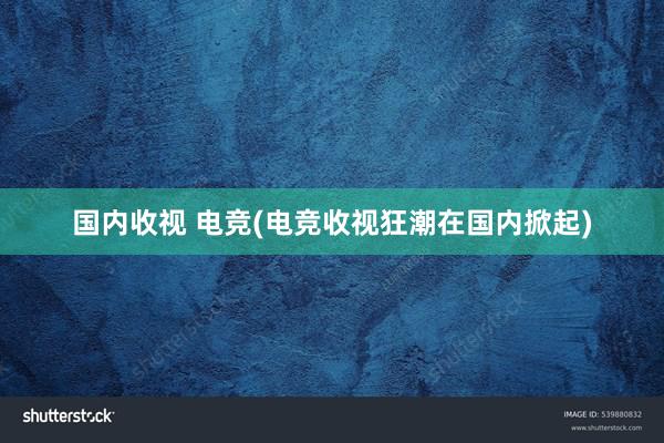 国内收视 电竞(电竞收视狂潮在国内掀起)