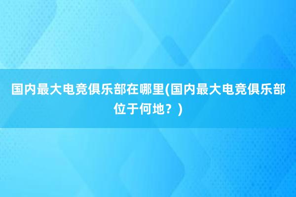 国内最大电竞俱乐部在哪里(国内最大电竞俱乐部位于何地？)