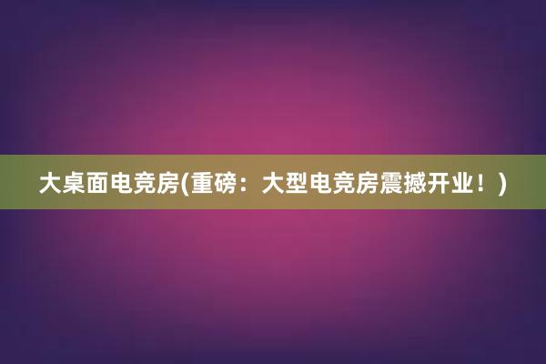 大桌面电竞房(重磅：大型电竞房震撼开业！)