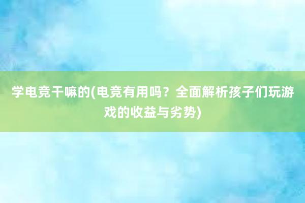 学电竞干嘛的(电竞有用吗？全面解析孩子们玩游戏的收益与劣势)