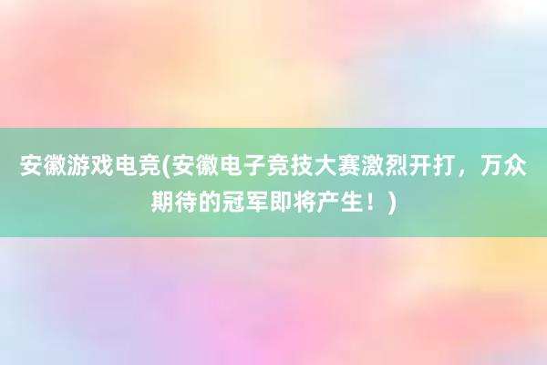 安徽游戏电竞(安徽电子竞技大赛激烈开打，万众期待的冠军即将产生！)